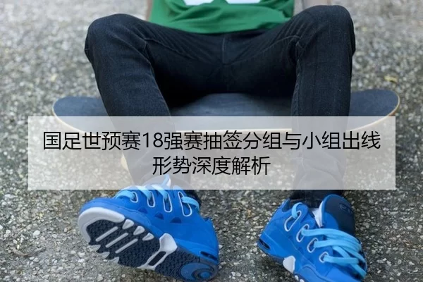 国足世预赛18强赛抽签分组与小组出线形势深度解析