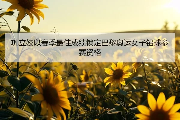 巩立姣以赛季最佳成绩锁定巴黎奥运女子铅球参赛资格
