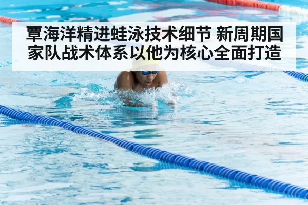 覃海洋精进蛙泳技术细节 新周期国家队战术体系以他为核心全面打造