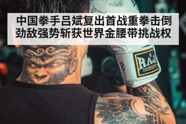 中国拳手吕斌复出首战重拳击倒劲敌强势斩获世界金腰带挑战权