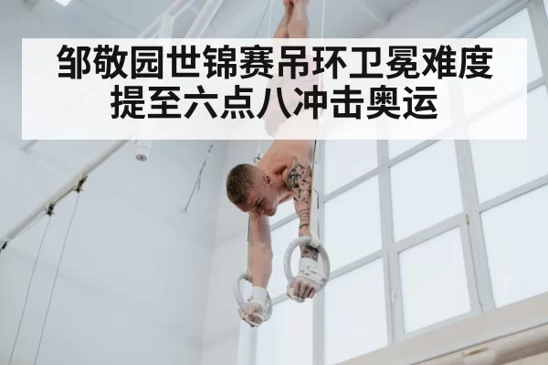 邹敬园世锦赛吊环卫冕难度提至六点八冲击奥运