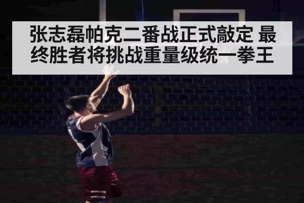 张志磊帕克二番战正式敲定 最终胜者将挑战重量级统一拳王